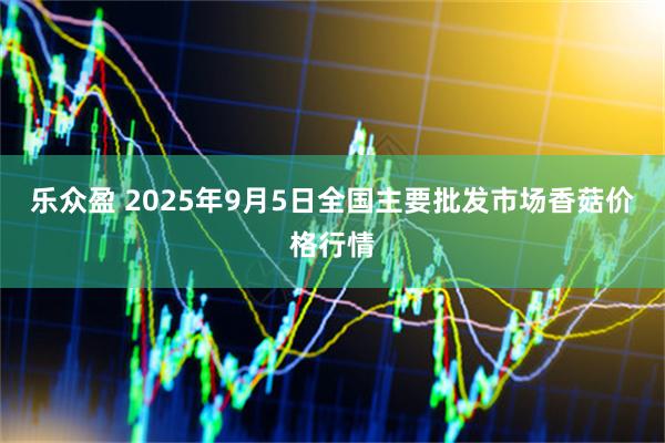 乐众盈 2025年9月5日全国主要批发市场香菇价格行情