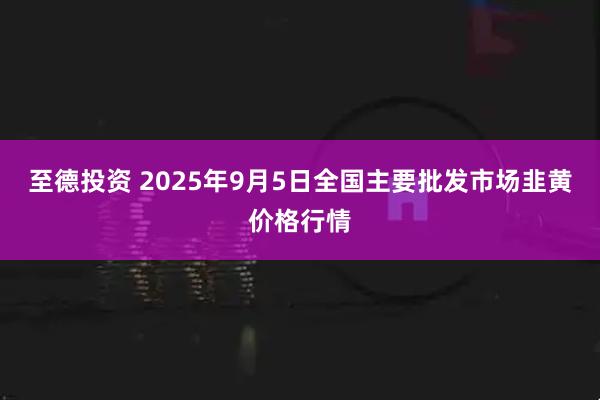 至德投资 2025年9月5日全国主要批发市场韭黄价格行情
