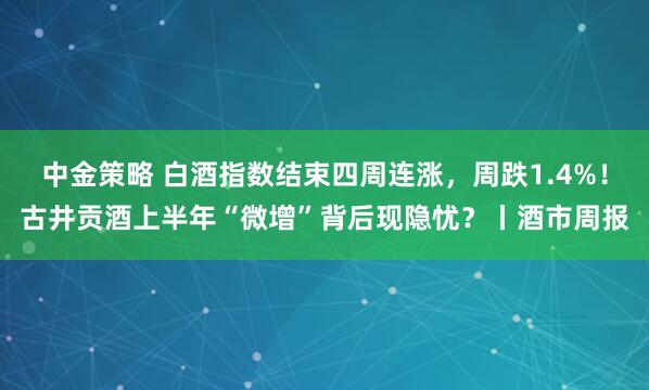 中金策略 白酒指数结束四周连涨，周跌1.4%！古井贡酒上半年“微增”背后现隐忧？丨酒市周报