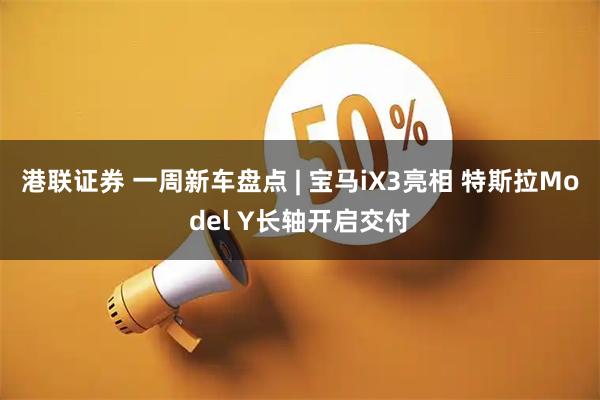 港联证券 一周新车盘点 | 宝马iX3亮相 特斯拉Model Y长轴开启交付