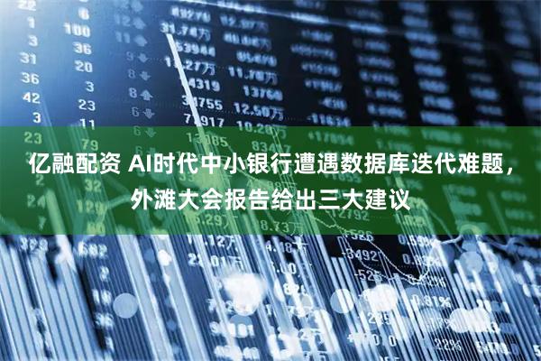 亿融配资 AI时代中小银行遭遇数据库迭代难题，外滩大会报告给出三大建议