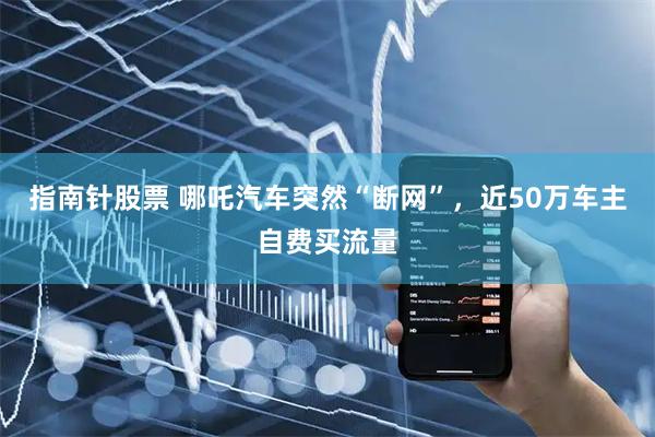 指南针股票 哪吒汽车突然“断网”，近50万车主自费买流量