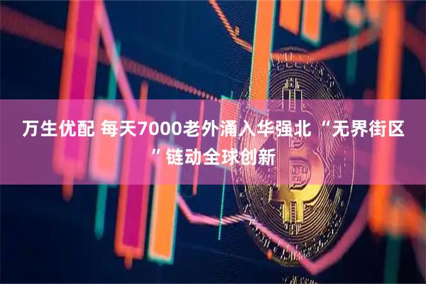 万生优配 每天7000老外涌入华强北 “无界街区”链动全球创新
