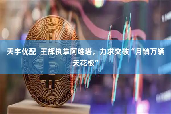 天宇优配  王辉执掌阿维塔，力求突破“月销万辆天花板”