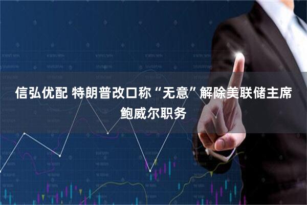 信弘优配 特朗普改口称“无意”解除美联储主席鲍威尔职务