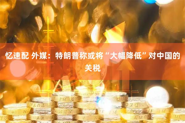 忆速配 外媒：特朗普称或将“大幅降低”对中国的关税