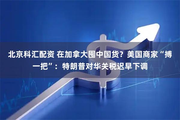 北京科汇配资 在加拿大囤中国货？美国商家“搏一把”：特朗普对华关税迟早下调