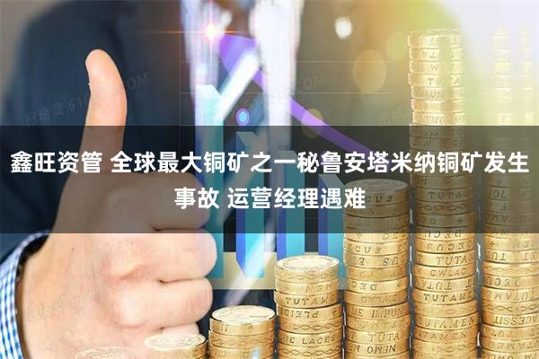 鑫旺资管 全球最大铜矿之一秘鲁安塔米纳铜矿发生事故 运营经理遇难