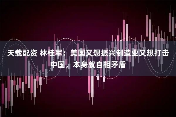 天载配资 林桂军：美国又想振兴制造业又想打击中国，本身就自相矛盾