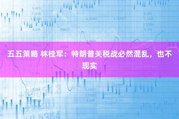 五五策略 林桂军：特朗普关税战必然混乱，也不现实