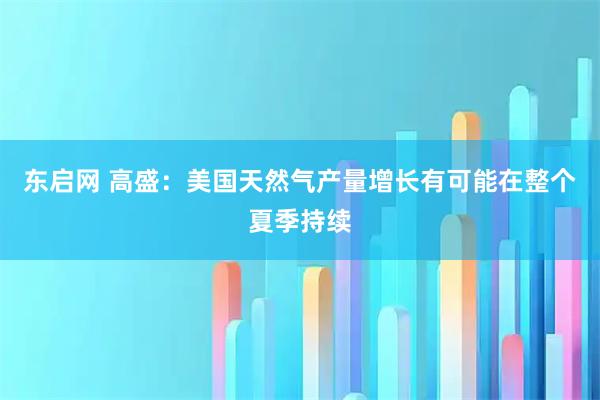 东启网 高盛：美国天然气产量增长有可能在整个夏季持续