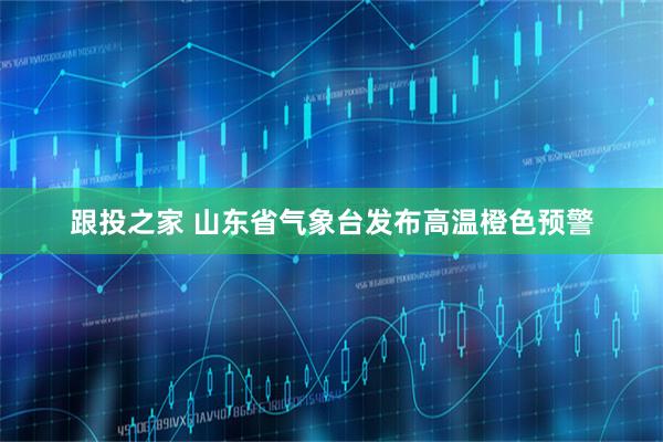 跟投之家 山东省气象台发布高温橙色预警