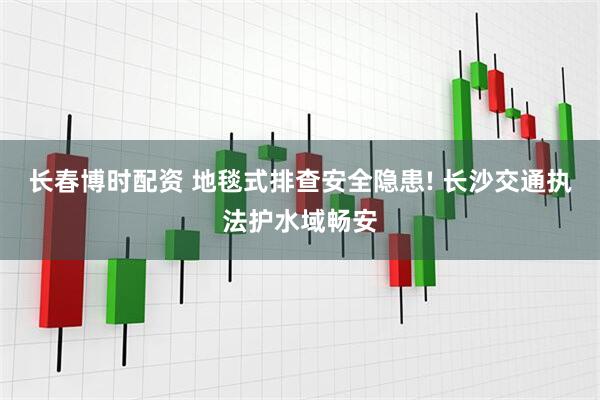 长春博时配资 地毯式排查安全隐患! 长沙交通执法护水域畅安