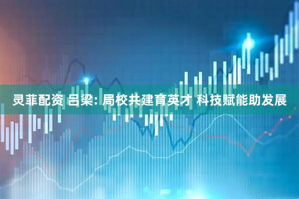 灵菲配资 吕梁: 局校共建育英才 科技赋能助发展