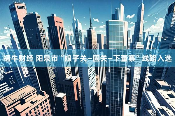 福牛财经 阳泉市“娘子关—固关—下董寨”线路入选