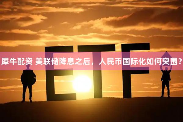 犀牛配资 美联储降息之后，人民币国际化如何突围？