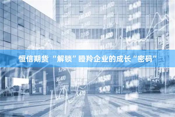 恒信期货 “解锁”瞪羚企业的成长“密码”