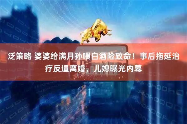 泛策略 婆婆给满月孙喂白酒险致命！事后拖延治疗反逼离婚，儿媳曝光内幕