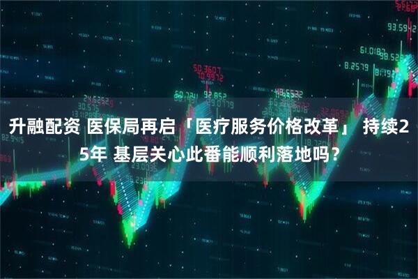 升融配资 医保局再启「医疗服务价格改革」 持续25年 基层关心此番能顺利落地吗？