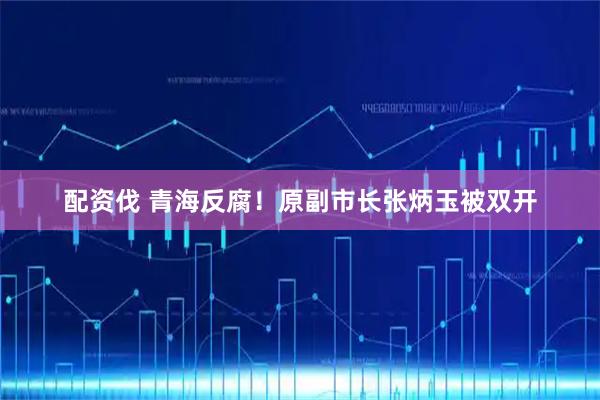 配资伐 青海反腐!原副市长张炳玉被双开