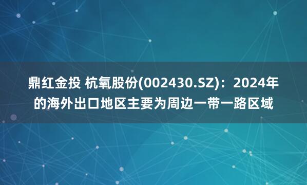 鼎红金投 杭氧股份(002430.SZ)：2024年的海外出口地区主要为周边一带一路区域