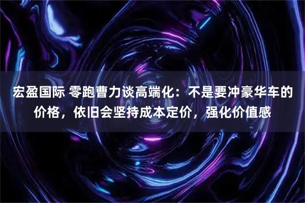 宏盈国际 零跑曹力谈高端化：不是要冲豪华车的价格，依旧会坚持成本定价，强化价值感