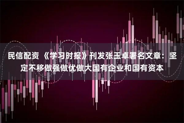 民信配资 《学习时报》刊发张玉卓署名文章：坚定不移做强做优做大国有企业和国有资本