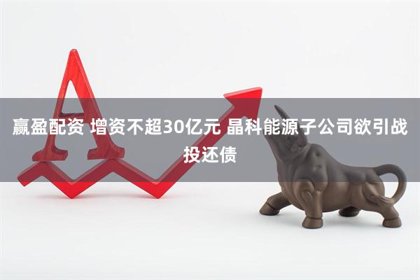 赢盈配资 增资不超30亿元 晶科能源子公司欲引战投还债