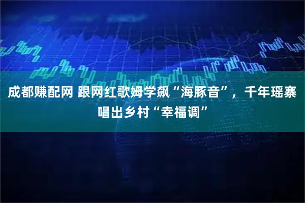 成都赚配网 跟网红歌姆学飙“海豚音”，千年瑶寨唱出乡村“幸福调”
