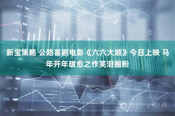 新宝策略 公路喜剧电影《六六大顺》今日上映 马年开年暖愈之作笑泪圈粉