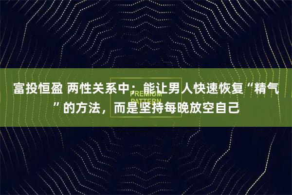 富投恒盈 两性关系中;能让男人快速恢复“精气”的方法,而是坚持每晚放空自己