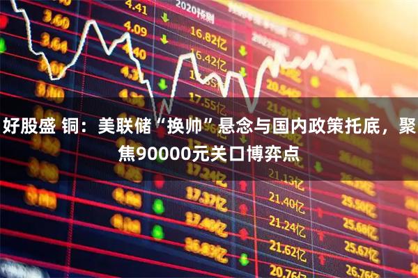 好股盛 铜:美联储“换帅”悬念与国内政策托底,聚焦90000元关口博弈点