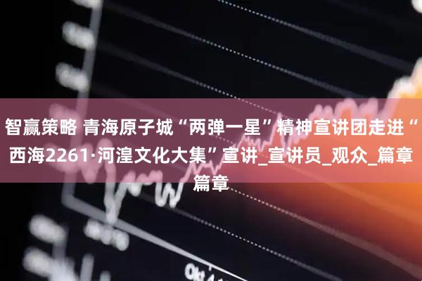 智赢策略 青海原子城“两弹一星”精神宣讲团走进“西海2261·河湟文化大集”宣讲_宣讲员_观众_篇章