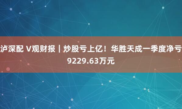 泸深配 V观财报｜炒股亏上亿！华胜天成一季度净亏9229.63万元