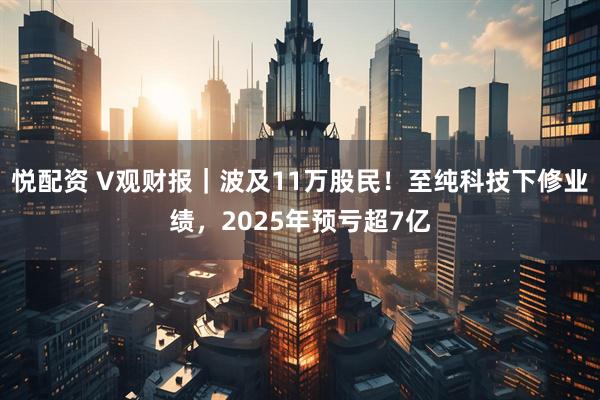 悦配资 V观财报｜波及11万股民！至纯科技下修业绩，2025年预亏超7亿