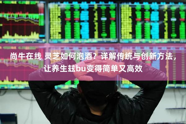 尚牛在线 灵芝如何泡酒？详解传统与创新方法，让养生玆bu变得简单又高效