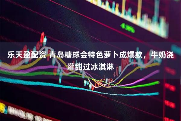 乐天盈配资 青岛糖球会特色萝卜成爆款，牛奶浇灌甜过冰淇淋