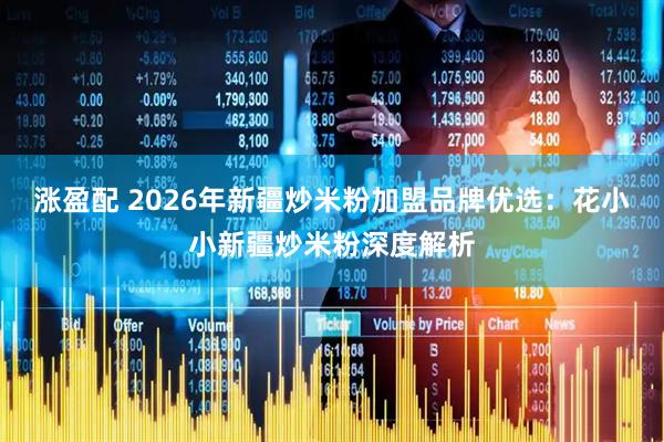 涨盈配 2026年新疆炒米粉加盟品牌优选：花小小新疆炒米粉深度解析