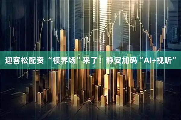 迎客松配资 “模界场”来了！静安加码“AI+视听”
